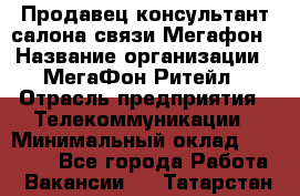 Продавец-консультант салона связи Мегафон › Название организации ­ МегаФон Ритейл › Отрасль предприятия ­ Телекоммуникации › Минимальный оклад ­ 55 000 - Все города Работа » Вакансии   . Татарстан респ.